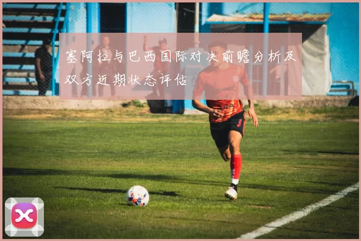 塞阿拉与巴西国际对决前瞻分析及双方近期状态评估