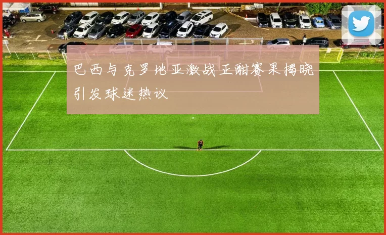 巴西与克罗地亚激战正酣赛果揭晓引发球迷热议