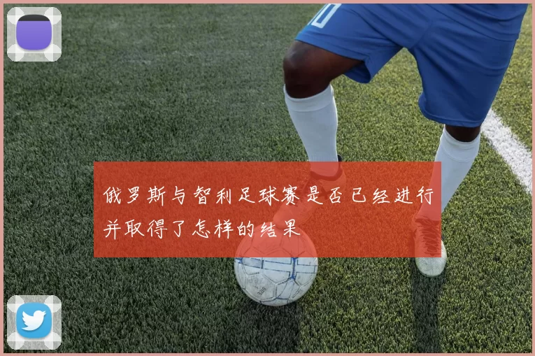 俄罗斯与智利足球赛是否已经进行并取得了怎样的结果