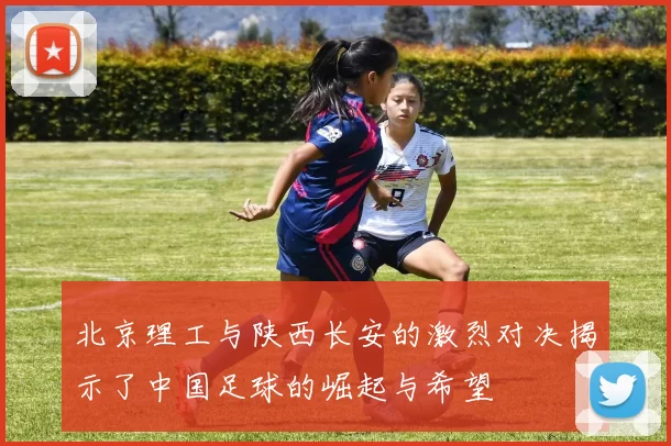 北京理工与陕西长安的激烈对决揭示了中国足球的崛起与希望