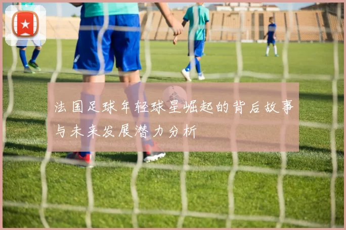 法国足球年轻球星崛起的背后故事与未来发展潜力分析