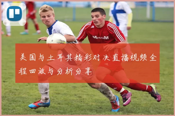 美国与土耳其精彩对决直播视频全程回放与分析分享