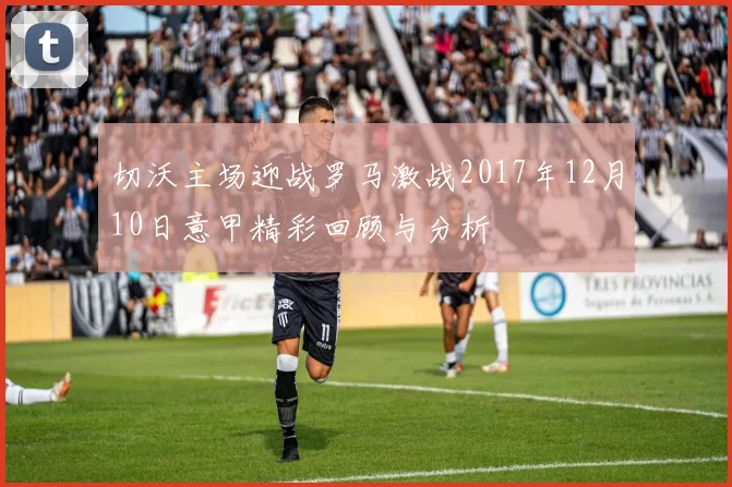 切沃主场迎战罗马激战2017年12月10日意甲精彩回顾与分析