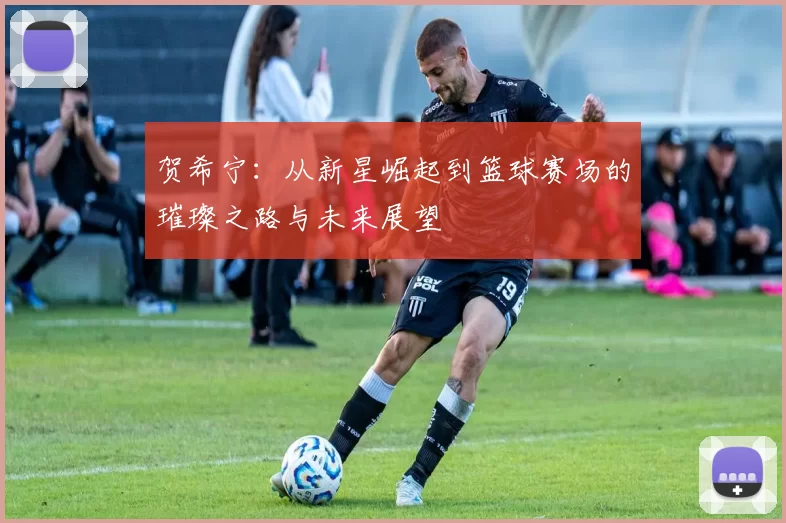 贺希宁：从新星崛起到篮球赛场的璀璨之路与未来展望
