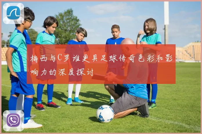 梅西与C罗谁更具足球传奇色彩和影响力的深度探讨