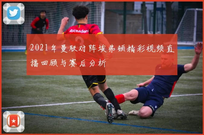 2021年曼联对阵埃弗顿精彩视频直播回顾与赛后分析