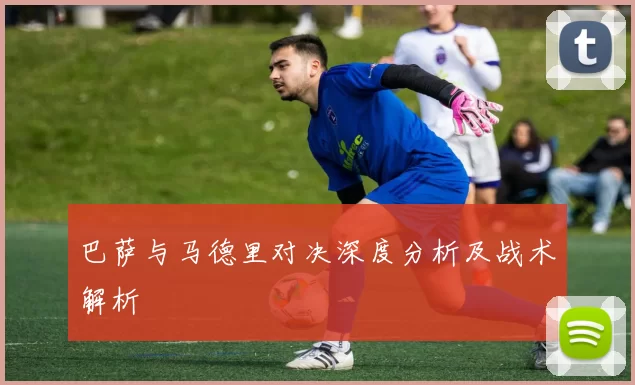 巴萨与马德里对决深度分析及战术解析