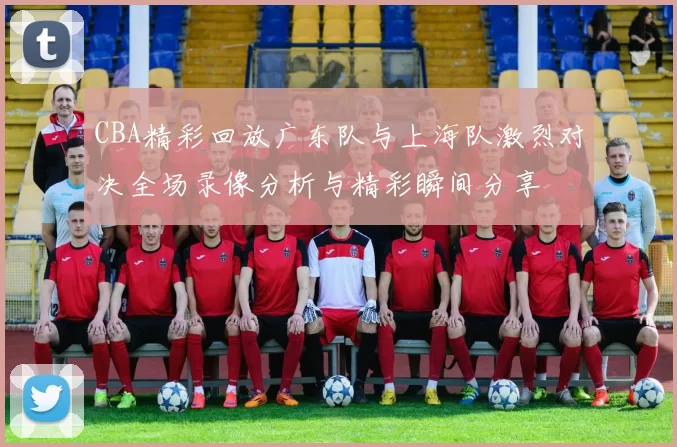 CBA精彩回放广东队与上海队激烈对决全场录像分析与精彩瞬间分享